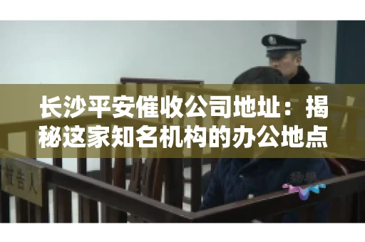 长沙平安催收公司地址：揭秘这家知名机构的办公地点