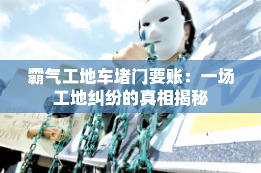 霸气工地车堵门要账：一场工地纠纷的真相揭秘